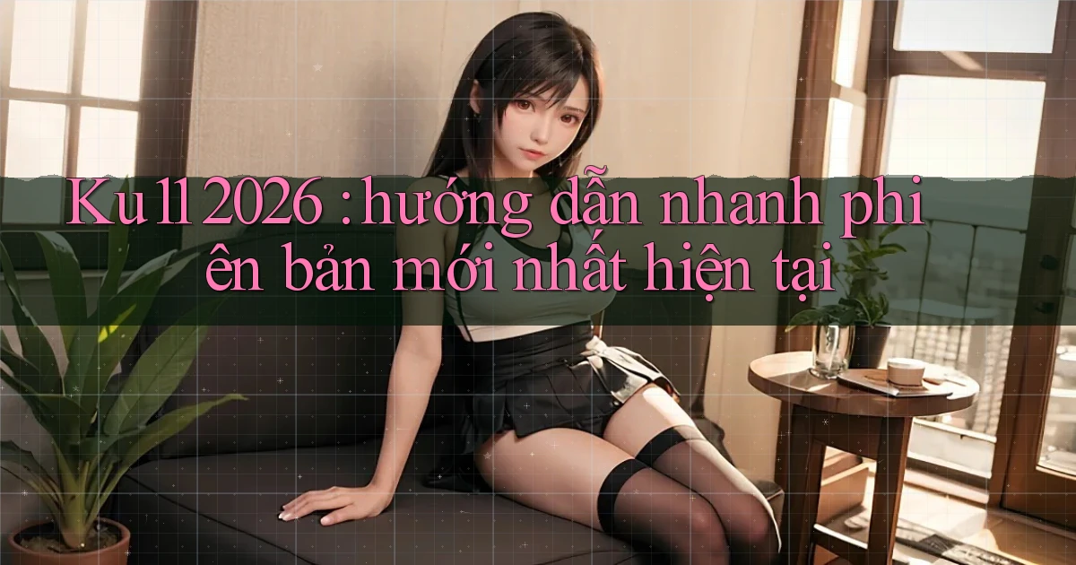 Ku11 2026 hướng dẫn nhanh phiên bản mới nhất hiện tại