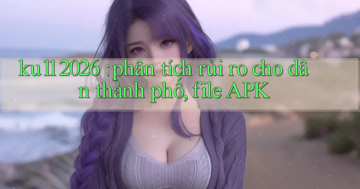 ku11 2026 phân tích rủi ro cho dân thành phố, file APK