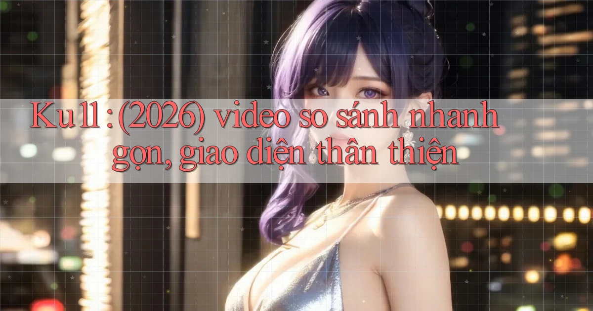 Ku11 (2026) video so sánh nhanh gọn, giao diện thân thiện