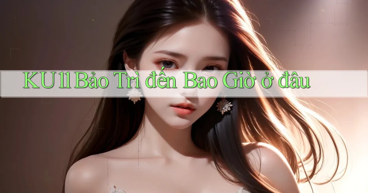 ku11 bảo trì đến bao giờ ở đâu