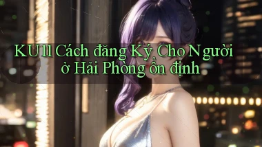 ku11 cách đăng ký cho người ở Hải Phòng ổn định