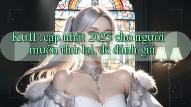 Ku11 cập nhật 2025 cho người muốn thử lại, để đánh giá