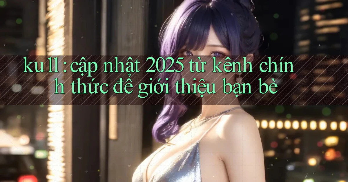 ku11 cập nhật 2025 từ kênh chính thức để giới thiệu bạn bè