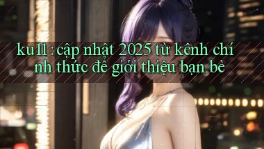 ku11 cập nhật 2025 từ kênh chính thức để giới thiệu bạn bè