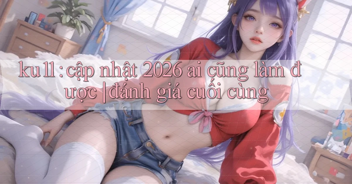 ku11 cập nhật 2026 ai cũng làm được đánh giá cuối cùng