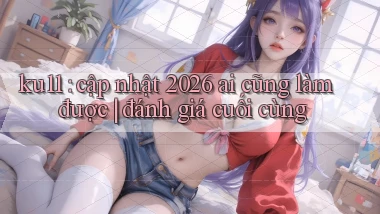 ku11 cập nhật 2026 ai cũng làm được đánh giá cuối cùng