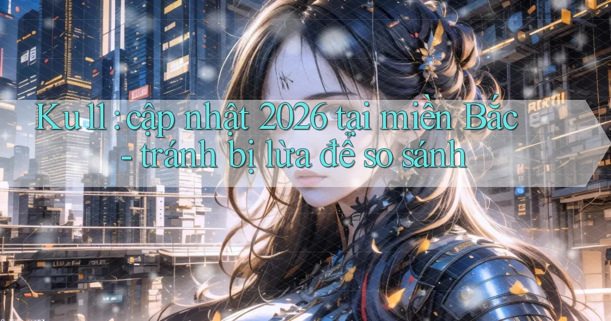 Ku11 cập nhật 2026 tại miền Bắc   tránh bị lừa để so sánh