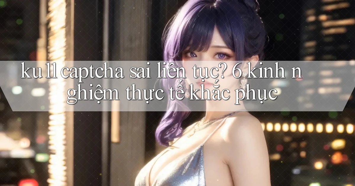 ku11 captcha sai liên tục 6 kinh nghiệm thực tế khắc phục