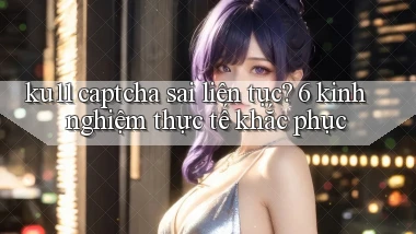 ku11 captcha sai liên tục 6 kinh nghiệm thực tế khắc phục