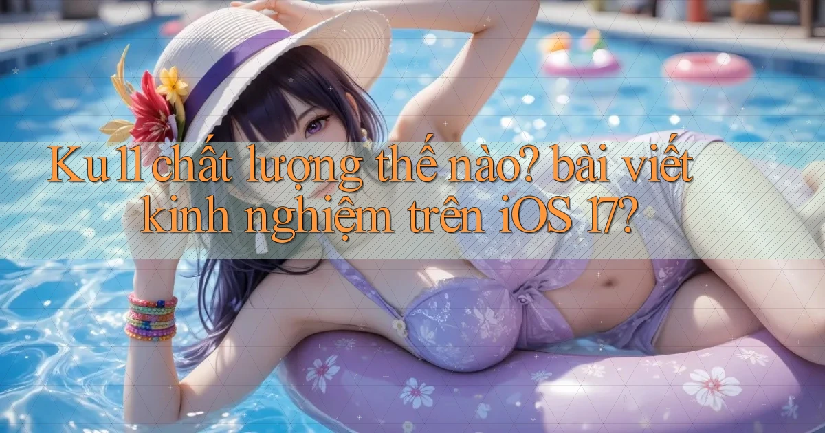 Ku11 chất lượng thế nào bài viết kinh nghiệm trên iOS 17
