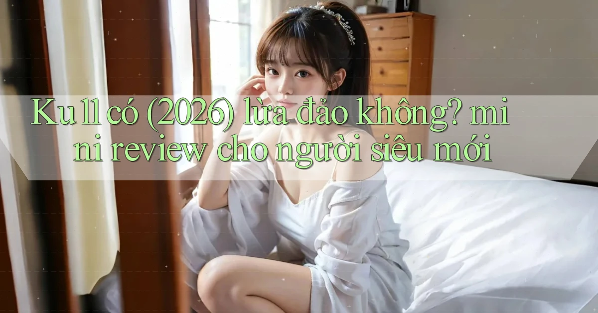 Ku11 có (2026) lừa đảo không mini review cho người siêu mới