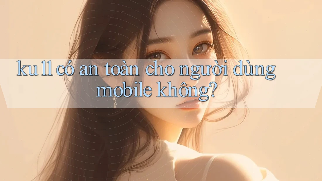ku11 có an toàn cho người dùng mobile không? ku11 có an toàn cho người dùng mobile không?
