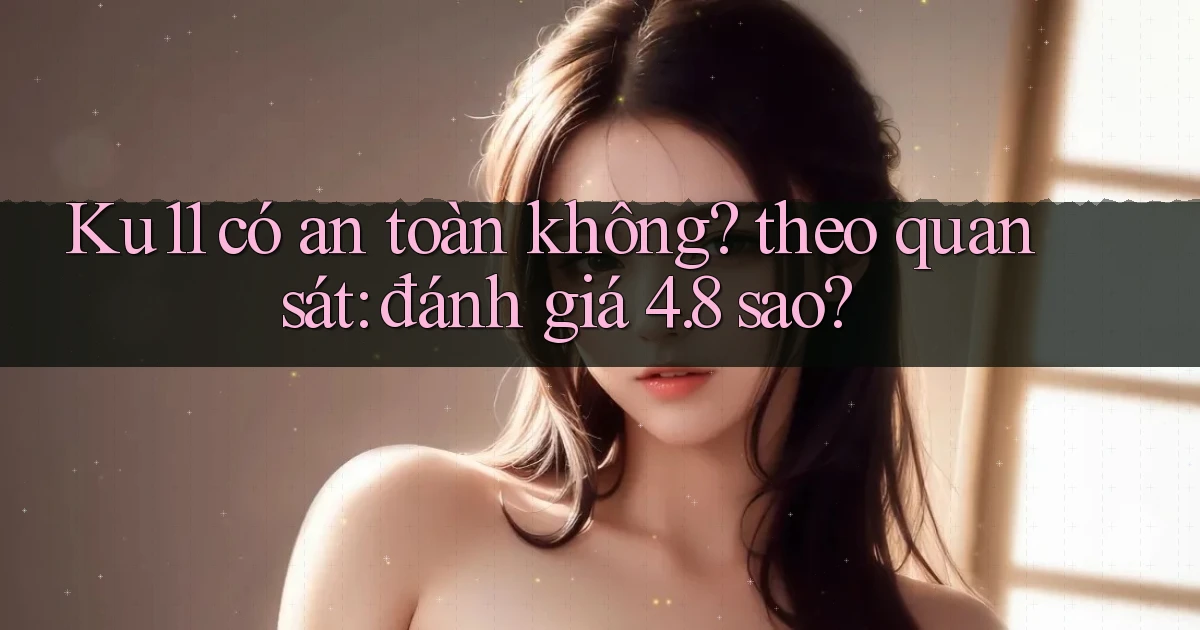 Ku11 có an toàn không theo quan sát đánh giá 4.8 sao