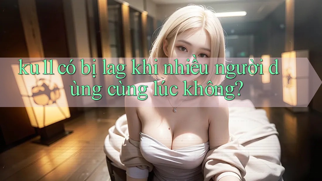 ku11 có bị lag khi nhiều người dùng cùng lúc không? ku11 có bị lag khi nhiều người dùng cùng lúc không?