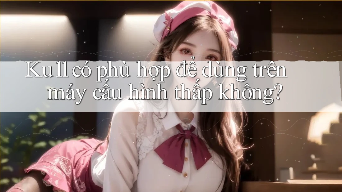 Ku11 có phù hợp để dùng trên máy cấu hình thấp không? Ku11 có phù hợp để dùng trên máy cấu hình thấp không?