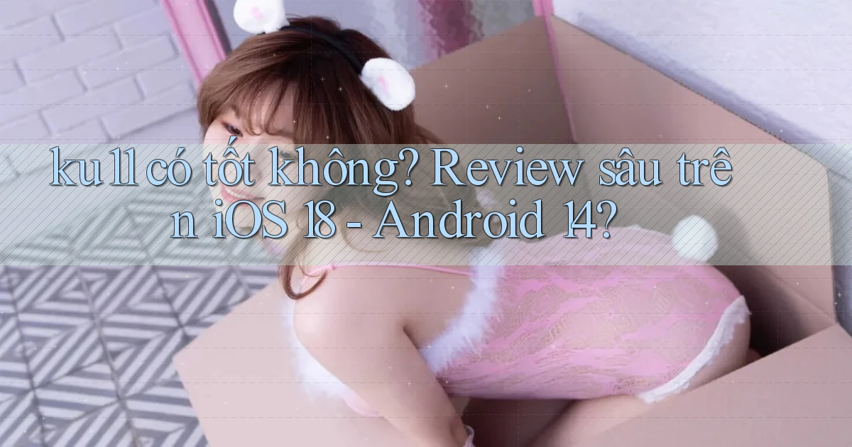 ku11 có tốt không review sâu trên iOS 18   Android 14