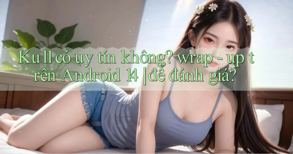 Ku11 có uy tín không wrap   up trên Android 14 để đánh giá