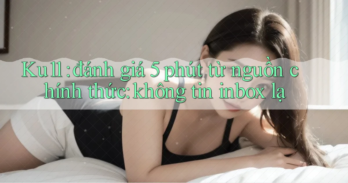 Ku11 đánh giá 5 phút từ nguồn chính thức không tin inbox lạ