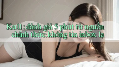 Ku11 đánh giá 5 phút từ nguồn chính thức không tin inbox lạ