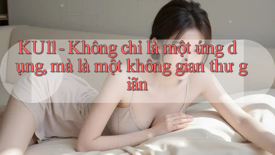 KU11 - Không chỉ là một ứng dụng, mà là một không gian thư giãn