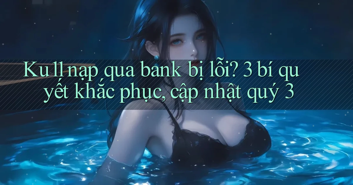 Ku11 nạp qua bank bị lỗi 3 bí quyết khắc phục, cập nhật quý 3