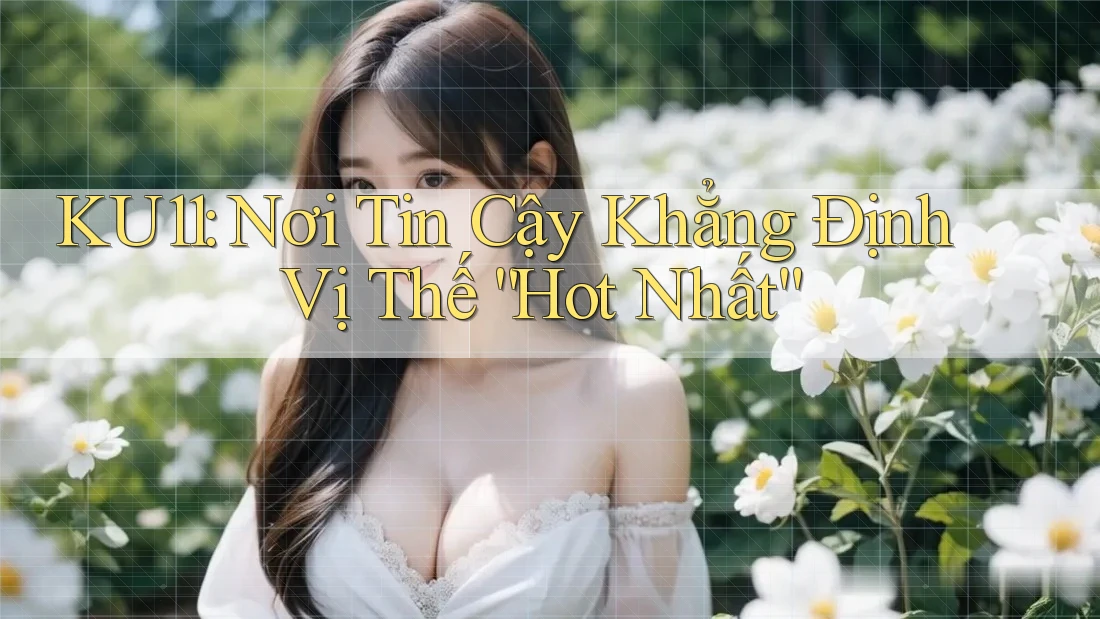 KU11: Nơi Tin Cậy Khẳng Định Vị Thế “Hot Nhất”