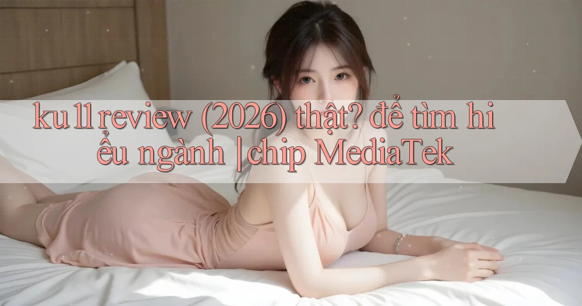 ku11 review (2026) thật để tìm hiểu ngành chip MediaTek
