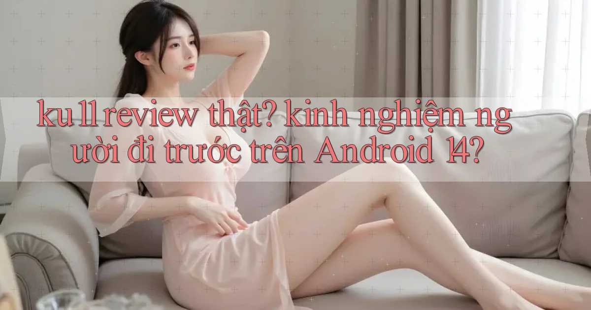 ku11 review thật kinh nghiệm người đi trước trên Android 14