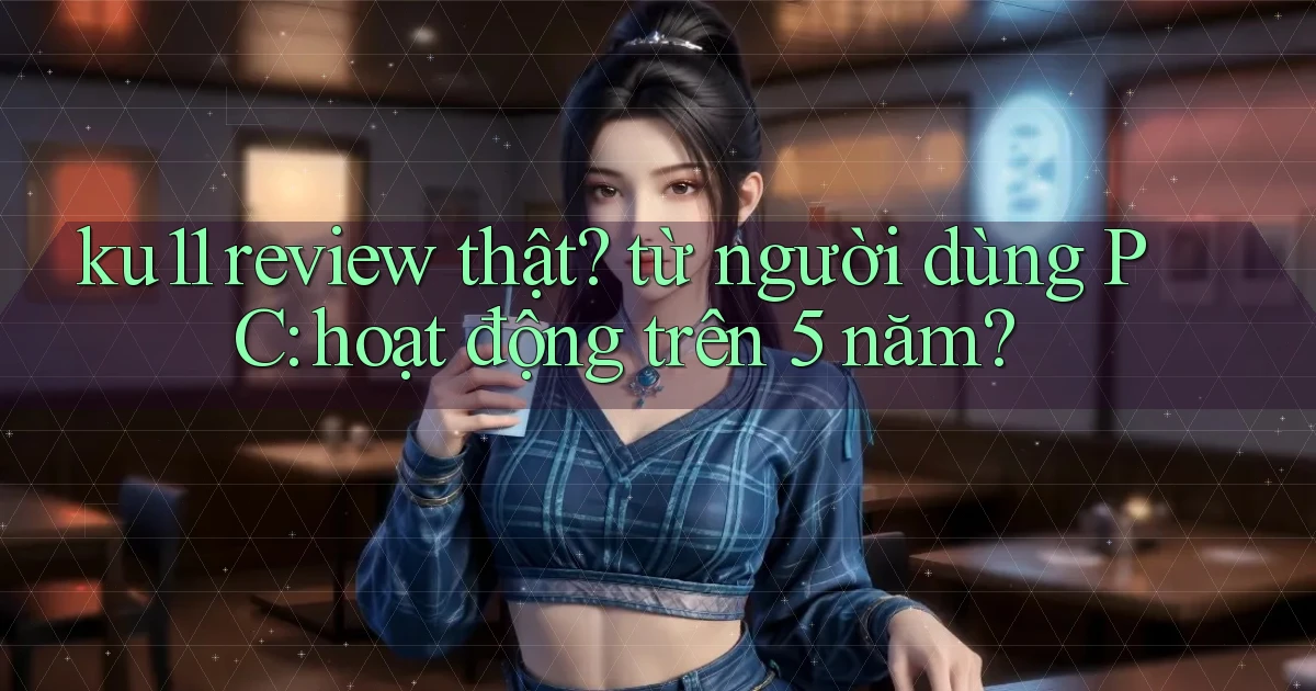 ku11 review thật từ người dùng PC hoạt động trên 5 năm