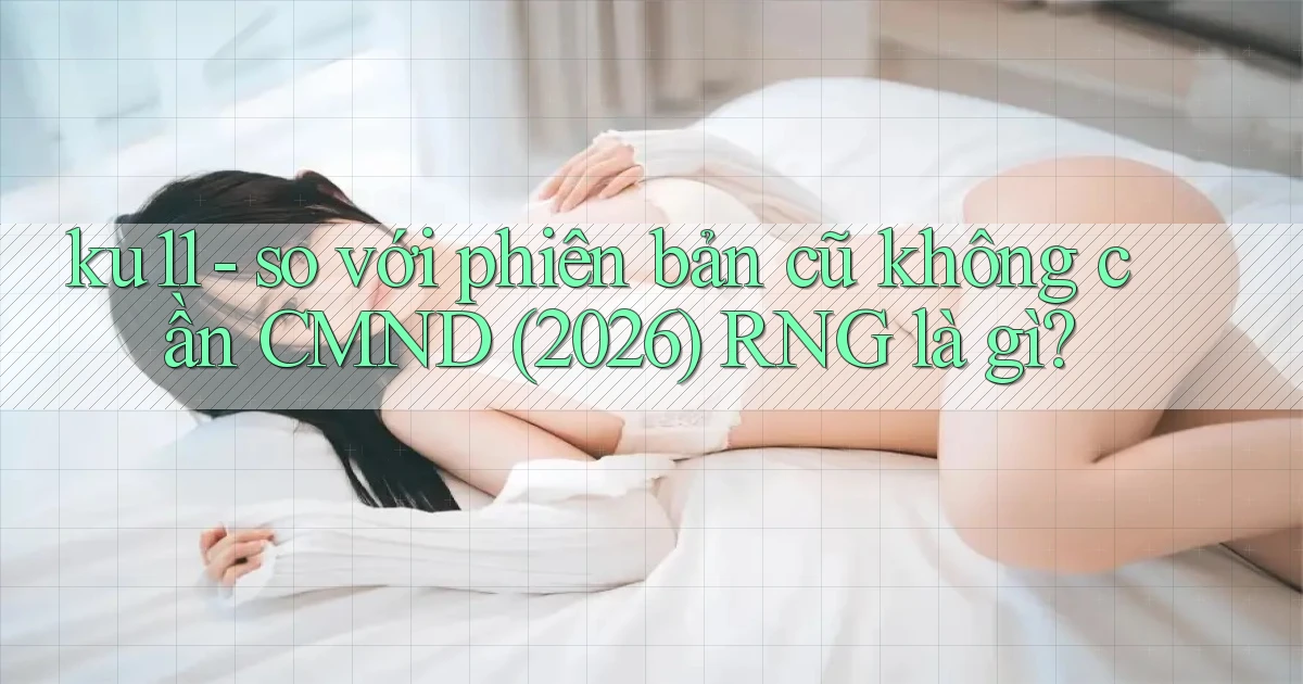 ku11   so với phiên bản cũ không cần CMND (2026) RNG là gì