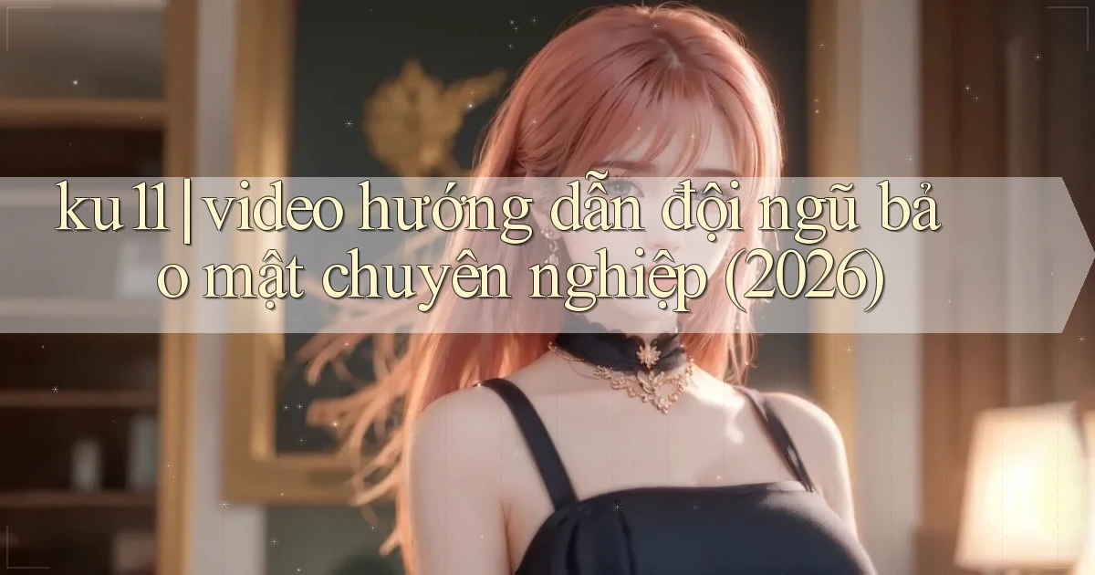 ku11 video hướng dẫn đội ngũ bảo mật chuyên nghiệp (2026)