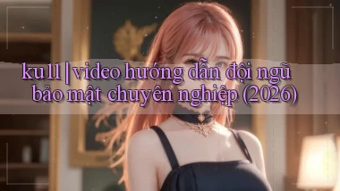 ku11 video hướng dẫn đội ngũ bảo mật chuyên nghiệp (2026)