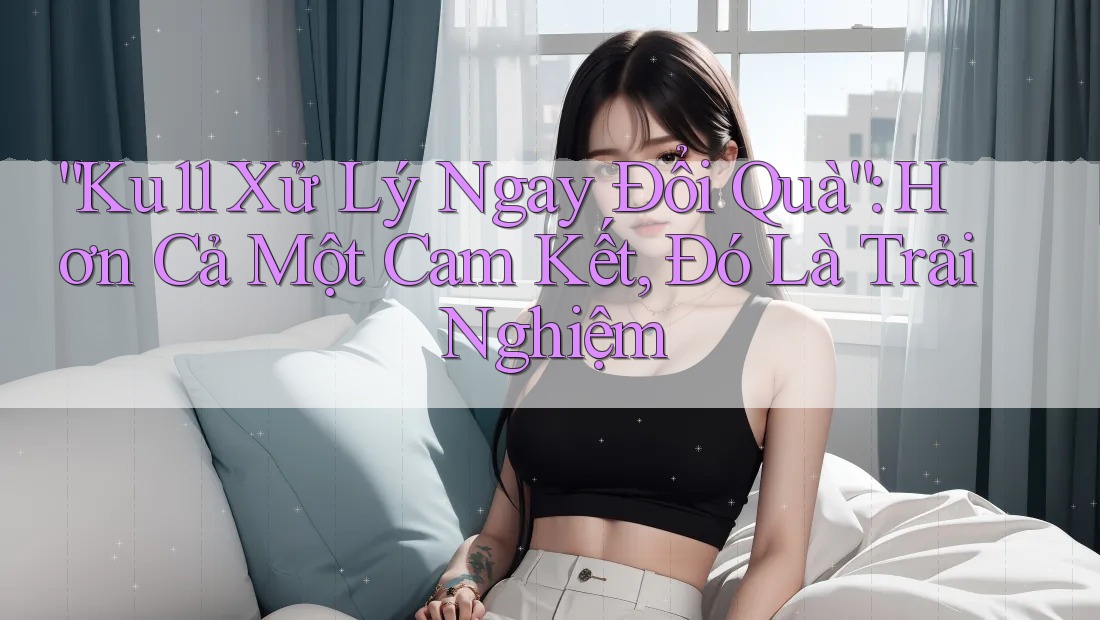 “Ku11 Xử Lý Ngay Đổi Quà”: Hơn Cả Một Cam Kết, Đó Là Trải Nghiệm