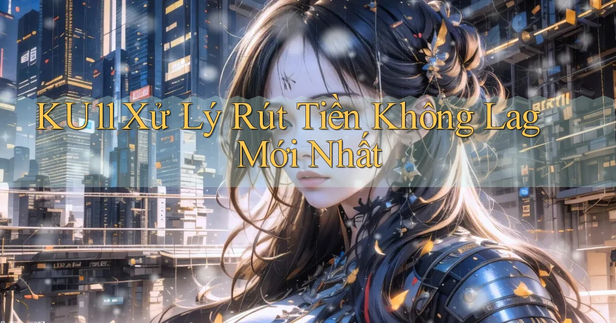 ku11 xử lý rút tiền không lag mới nhất