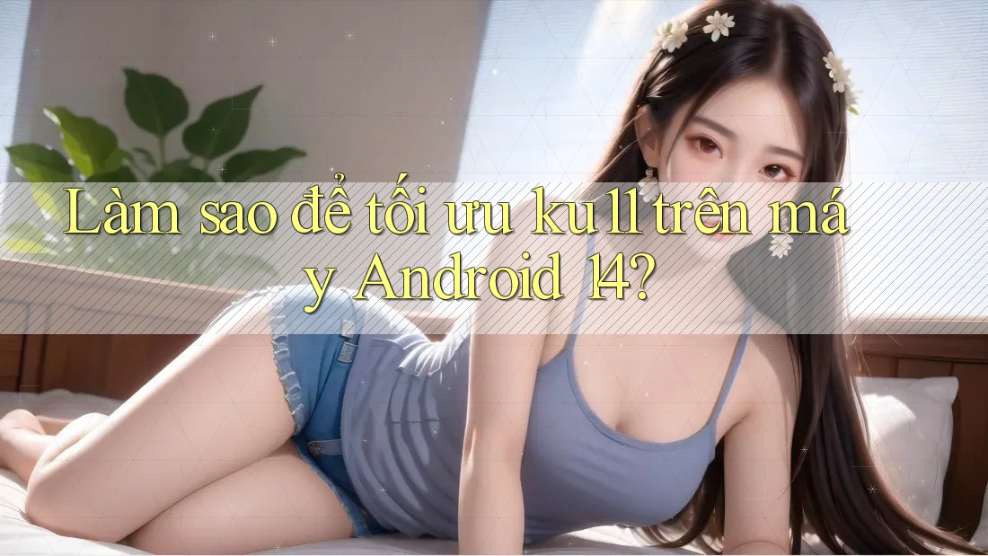 Làm sao để tối ưu ku11 trên máy Android 14? Làm sao để tối ưu ku11 trên máy Android 14?