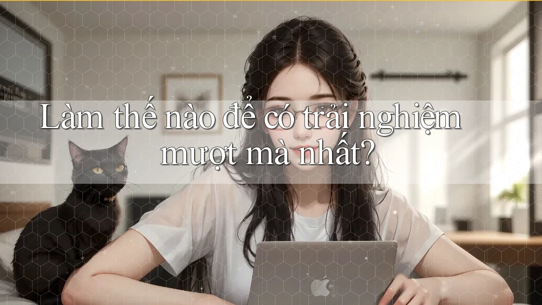 Làm thế nào để có trải nghiệm mượt mà nhất?