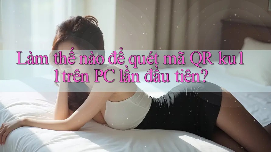 Làm thế nào để quét mã QR ku11 trên PC lần đầu tiên?