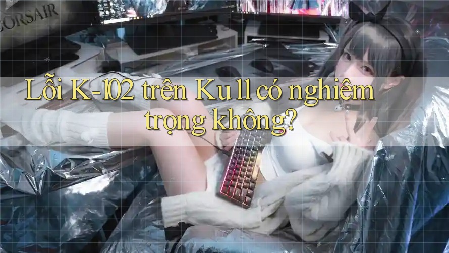 Lỗi K-102 trên Ku11 có nghiêm trọng không?
