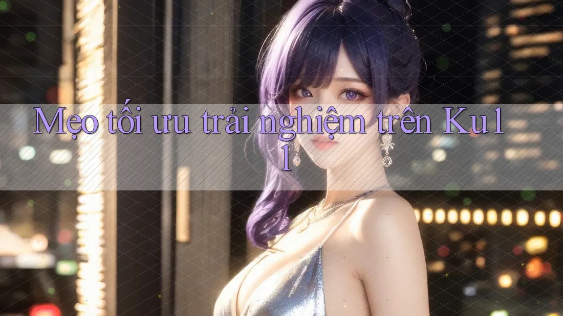 Mẹo tối ưu trải nghiệm trên ku11 Mẹo tối ưu trải nghiệm trên ku11