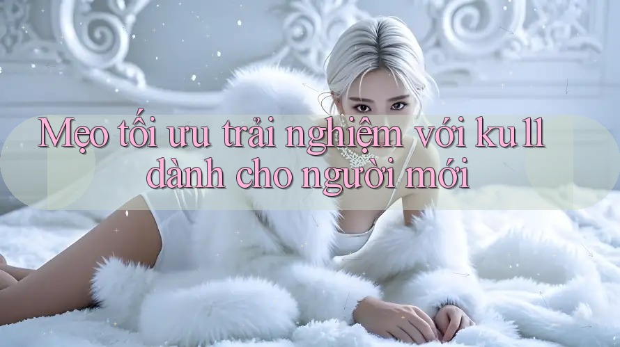 Mẹo tối ưu trải nghiệm với ku11 dành cho người mới Mẹo tối ưu trải nghiệm với ku11 dành cho người mới