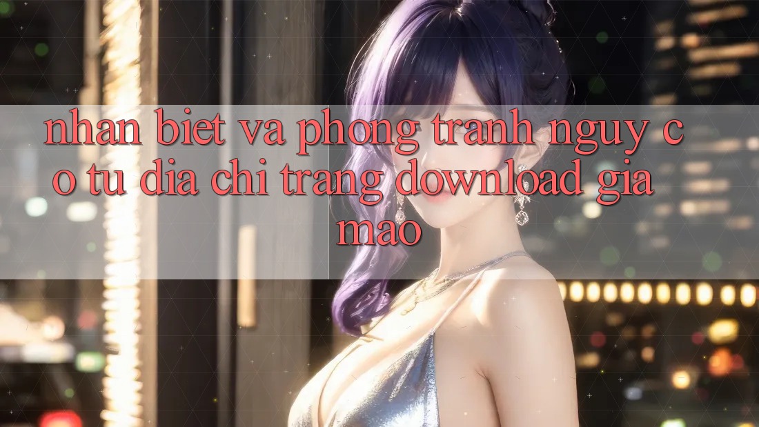 Nhận Biết Và Phòng Tránh Nguy cơ Từ Địa chỉ trang Download Giả Mạo Nhận Biết Và Phòng Tránh Nguy cơ Từ Địa chỉ trang Download Giả Mạo