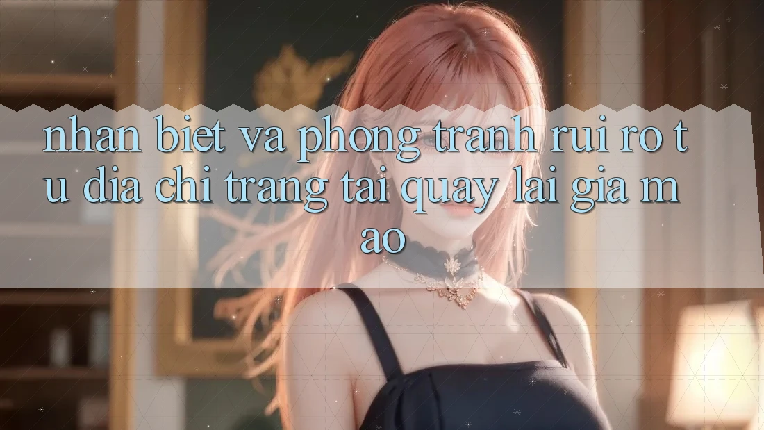 Nhận Biết Và Phòng Tránh Rủi Ro Từ Địa chỉ trang Tải quay lại Giả Mạo