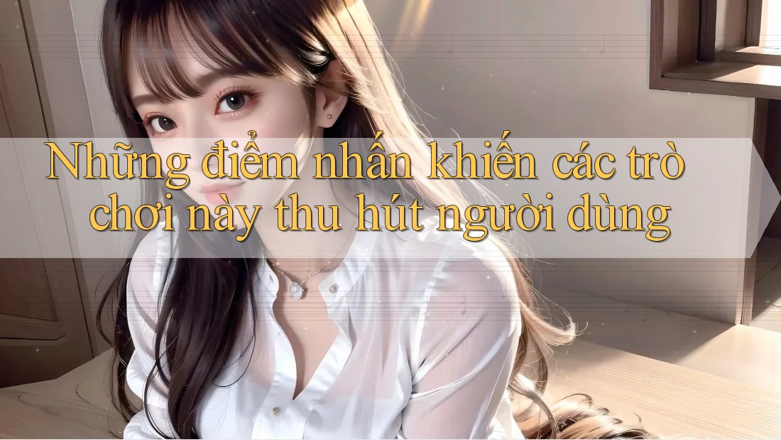 Những điểm nhấn khiến các trò chơi này thu hút người dùng Những điểm nhấn khiến các trò chơi này thu hút người dùng