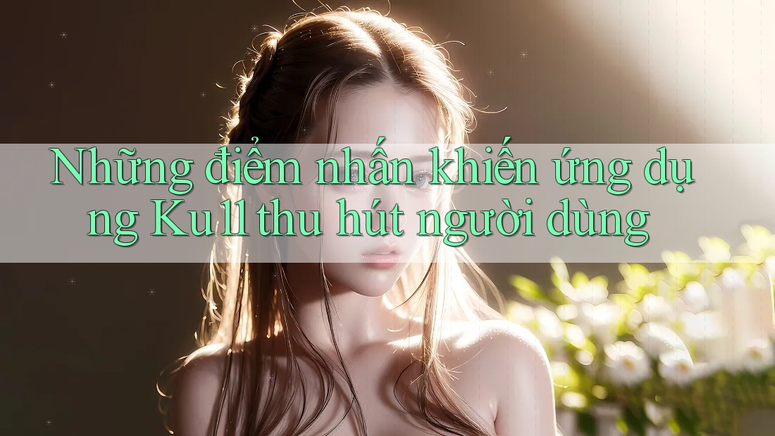 Những điểm nhấn khiến ứng dụng Ku11 thu hút người dùng
