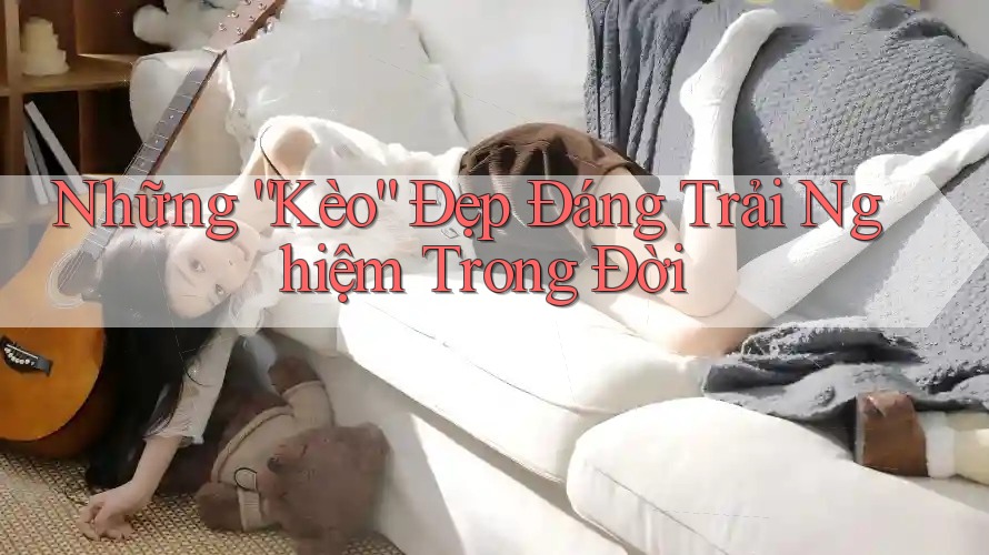 Những “Kèo” Đẹp Đáng Trải Nghiệm Trong Đời