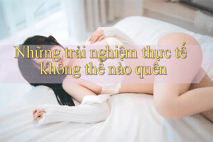 Những trải nghiệm thực tế không thể nào quên Những trải nghiệm thực tế không thể nào quên