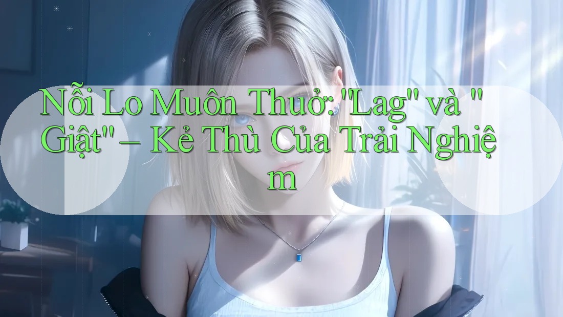 Nỗi Lo Muôn Thuở: “Lag” và “Giật” – Kẻ Thù Của Trải Nghiệm