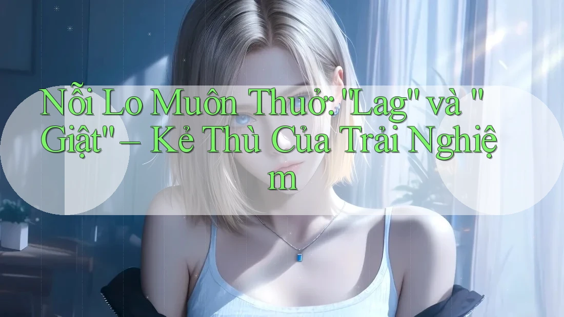 Nỗi Lo Muôn Thuở: “Lag” và “Giật” – Kẻ Thù Của Trải Nghiệm