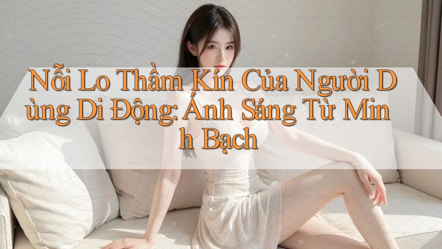 Nỗi Lo Thầm Kín Của Người Dùng Di Động: Ánh Sáng Từ Minh Bạch Nỗi Lo Thầm Kín Của Người Dùng Di Động: Ánh Sáng Từ Minh Bạch
