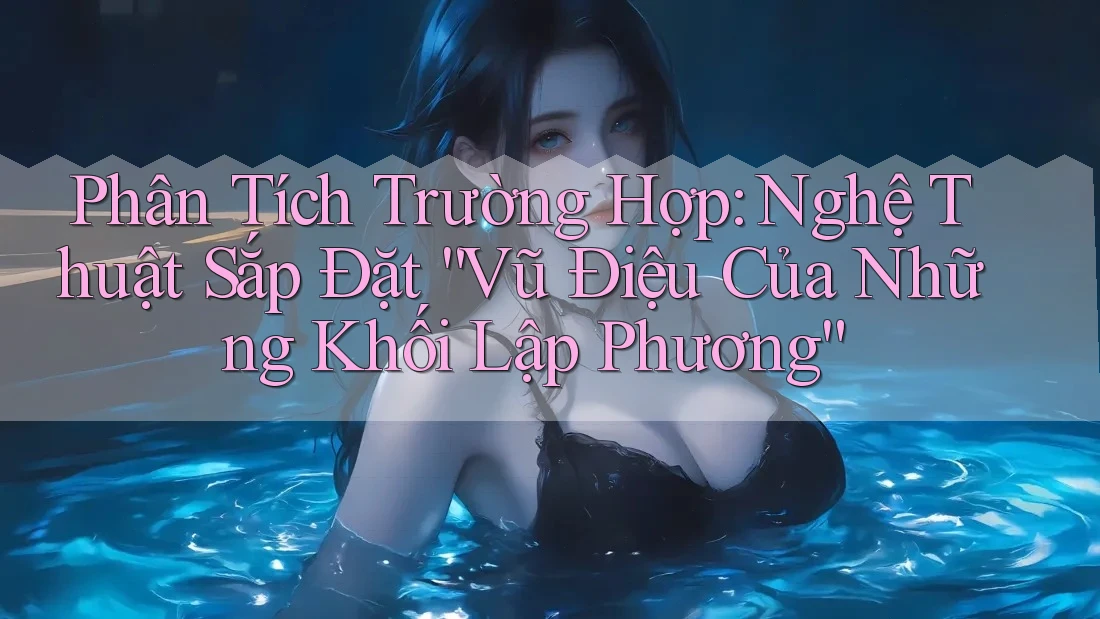 Phân Tích Trường Hợp: Nghệ Thuật Sắp Đặt “Vũ Điệu Của Những Khối Lập Phương” Phân Tích Trường Hợp: Nghệ Thuật Sắp Đặt “Vũ Điệu Của Những Khối Lập Phương”